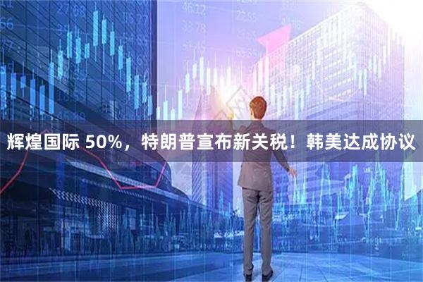 辉煌国际 50%，特朗普宣布新关税！韩美达成协议