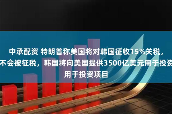 中承配资 特朗普称美国将对韩国征收15%关税，美国不会被征税，韩国将向美国提供3500亿美元用于投资项目