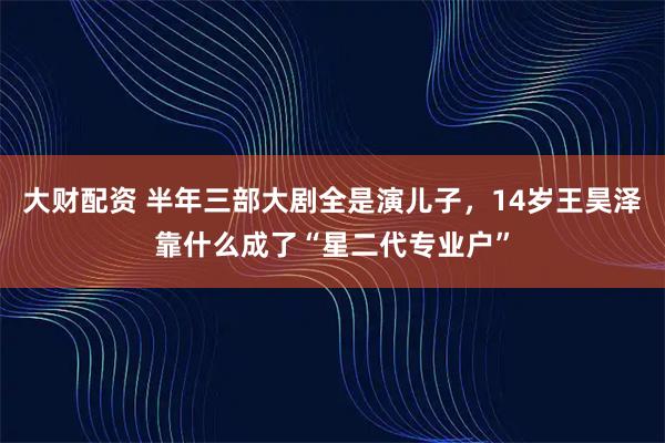 大财配资 半年三部大剧全是演儿子,14岁王昊泽靠什么成了“星二代专业户”