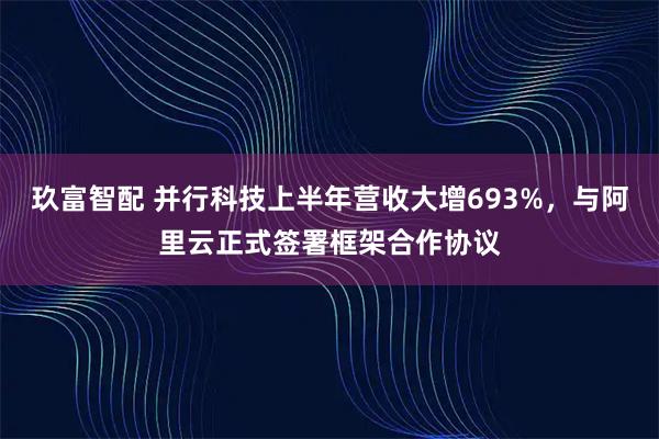 玖富智配 并行科技上半年营收大增693%，与阿里云正式签署框架合作协议