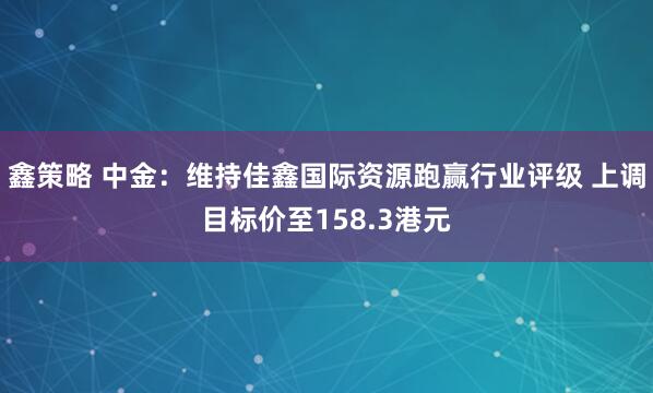 鑫策略 中金：维持佳鑫国际资源跑赢行业评级 上调目标价至158.3港元