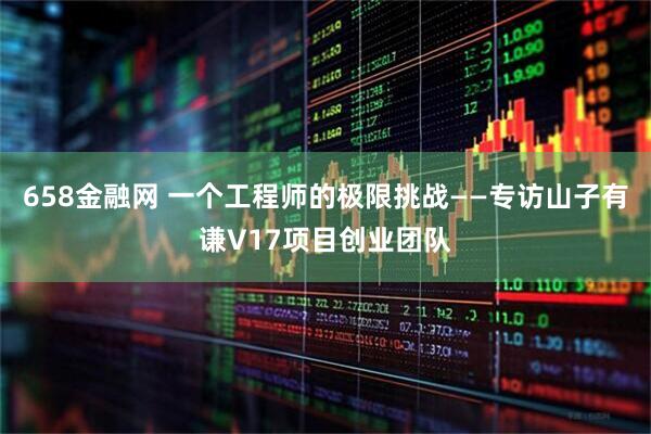 658金融网 一个工程师的极限挑战——专访山子有谦V17项目创业团队