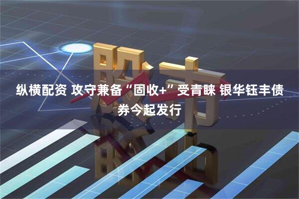 纵横配资 攻守兼备“固收+”受青睐 银华钰丰债券今起发行