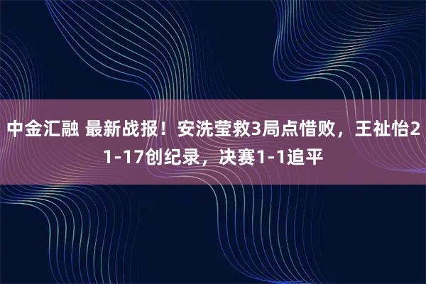 中金汇融 最新战报！安洗莹救3局点惜败，王祉怡21-17创纪录，决赛1-1追平