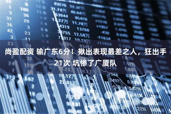 尚盈配资 输广东6分！揪出表现最差之人，狂出手21次 坑惨了广厦队