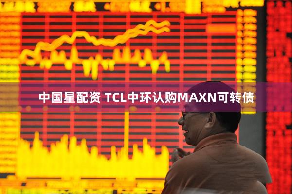 中国星配资 TCL中环认购MAXN可转债